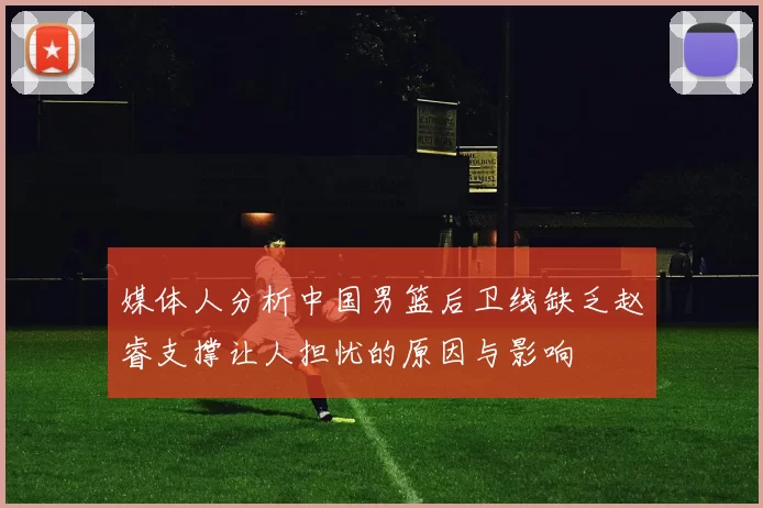 媒体人分析中国男篮后卫线缺乏赵睿支撑让人担忧的原因与影响