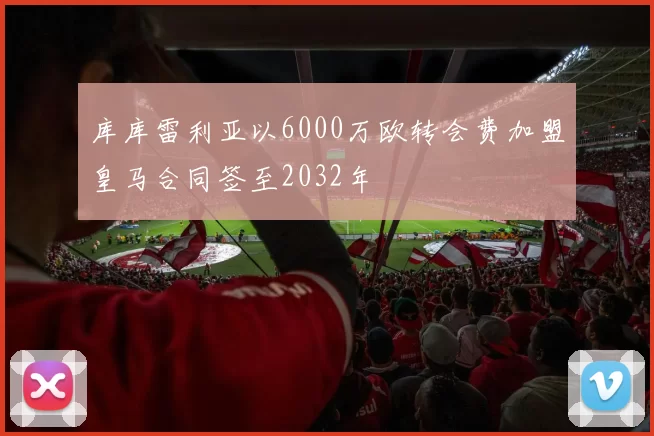 库库雷利亚以6000万欧转会费加盟皇马合同签至2032年