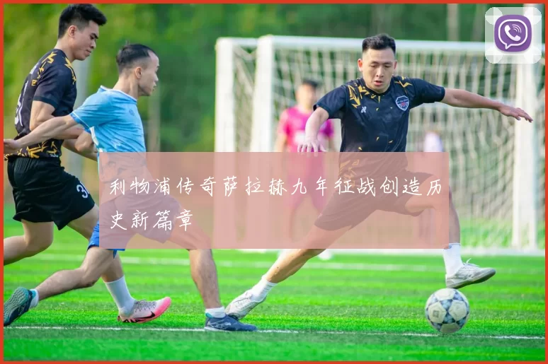 利物浦传奇萨拉赫九年征战创造历史新篇章