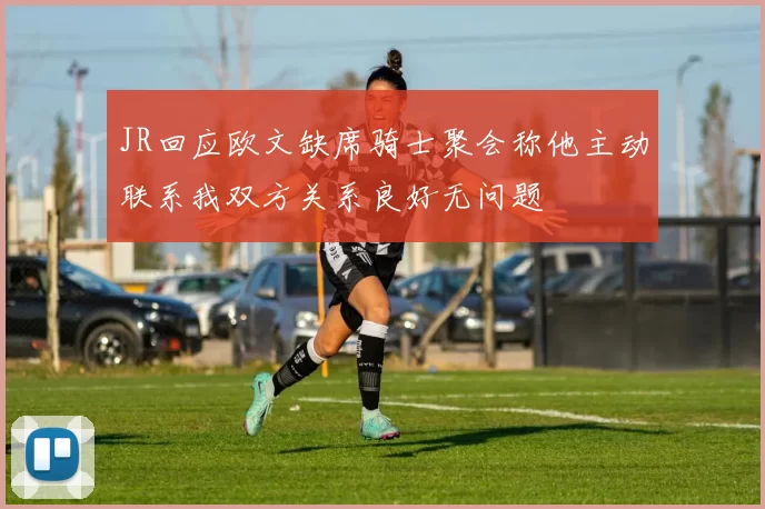 JR回应欧文缺席骑士聚会称他主动联系我双方关系良好无问题