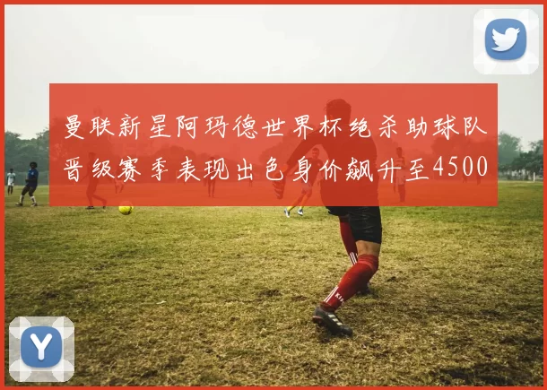 曼联新星阿玛德世界杯绝杀助球队晋级赛季表现出色身价飙升至4500万欧