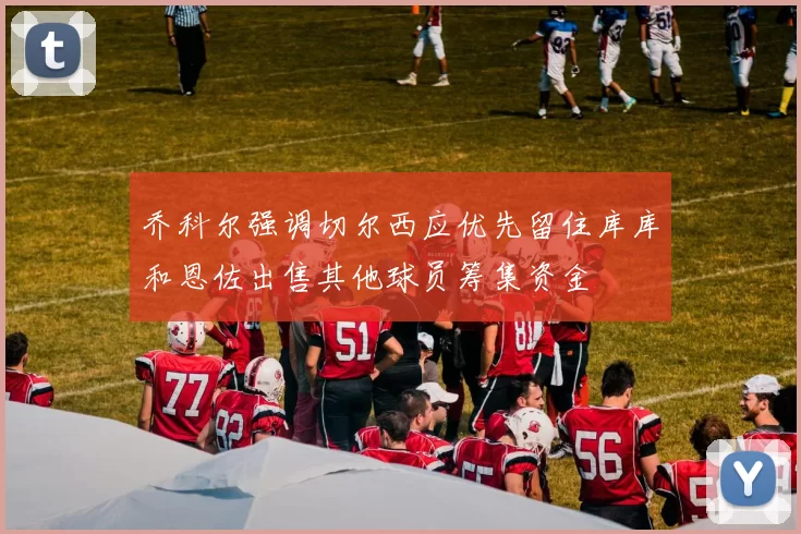 乔科尔强调切尔西应优先留住库库和恩佐出售其他球员筹集资金