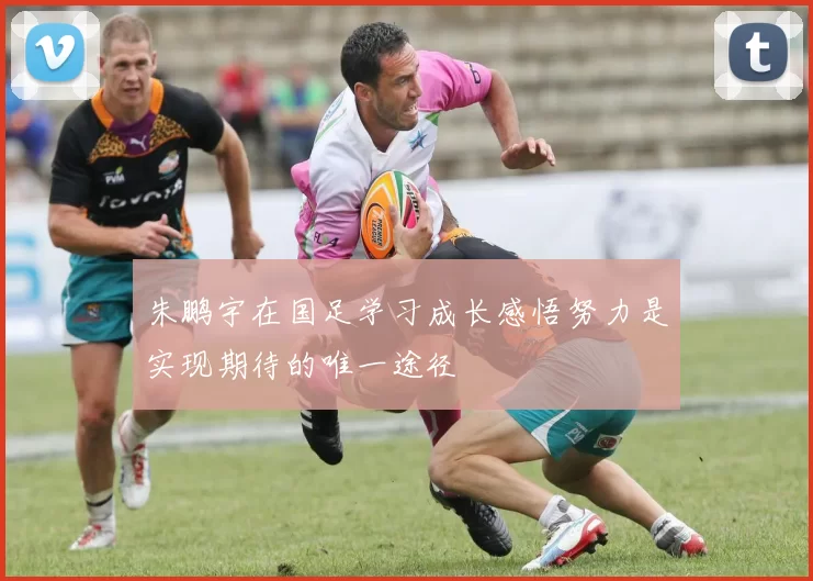 朱鹏宇在国足学习成长感悟努力是实现期待的唯一途径