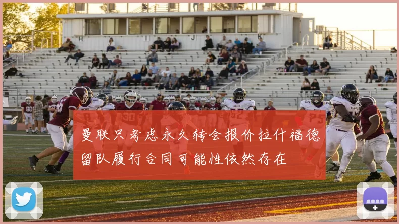 曼联只考虑永久转会报价拉什福德留队履行合同可能性依然存在