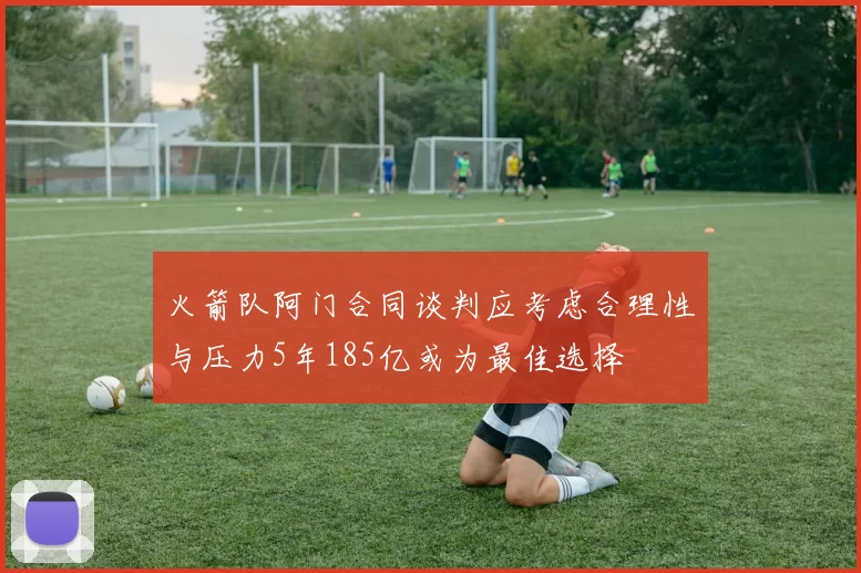 火箭队阿门合同谈判应考虑合理性与压力5年185亿或为最佳选择