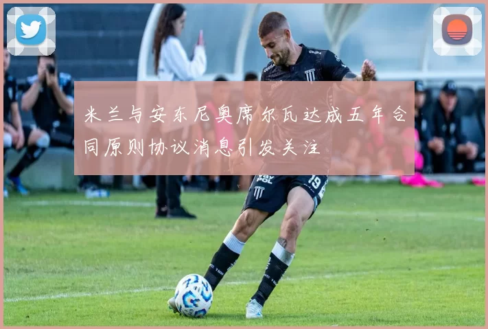 米兰与安东尼奥席尔瓦达成五年合同原则协议消息引发关注