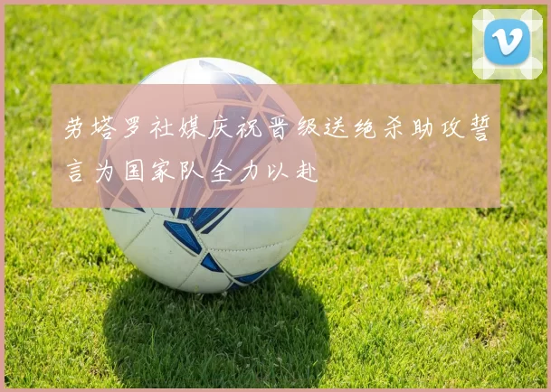 劳塔罗社媒庆祝晋级送绝杀助攻誓言为国家队全力以赴